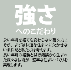 強さへのこだわり。永い年月を経ても変わらない耐久力こそが、まずは快適な住まいに欠かせない条件だと私たちは考えます。長い年月の経験と試行錯誤から生まれた様々な技術が、堅牢な住まいづくりを実現します。