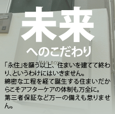 未来へのこだわり。「永住」を謳う以上、住まいを建てて終わり、というわけにはいきません。綿密な工程を経て誕生する住まいだからこそアフターケアの体制も万全に。第三者保障など万一の備えも怠りません。